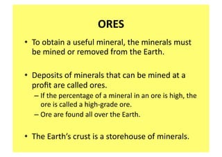 ORES 
•  To obtain a useful mineral, the minerals must 
   be mined or removed from the Earth. 

•  Deposits of minerals that can be mined at a 
   proﬁt are called ores.   
  – If the percentage of a mineral in an ore is high, the 
    ore is called a high‐grade ore.  
  – Ore are found all over the Earth. 

•  The Earth’s crust is a storehouse of minerals.  
 