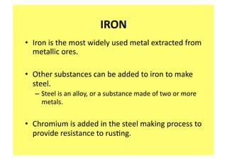 IRON 
•  Iron is the most widely used metal extracted from 
   metallic ores.  

•  Other substances can be added to iron to make 
   steel.   
  – Steel is an alloy, or a substance made of two or more 
    metals.  


•  Chromium is added in the steel making process to 
   provide resistance to rus;ng.   
 