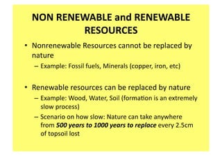 NON RENEWABLE and RENEWABLE 
          RESOURCES 
•  Nonrenewable Resources cannot be replaced by 
   nature 
  – Example: Fossil fuels, Minerals (copper, iron, etc) 


•  Renewable resources can be replaced by nature 
  – Example: Wood, Water, Soil (forma;on is an extremely 
    slow process) 
  – Scenario on how slow: Nature can take anywhere 
    from 500 years to 1000 years to replace every 2.5cm 
    of topsoil lost   
 