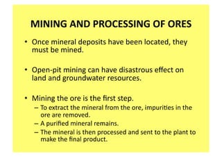 MINING AND PROCESSING OF ORES 
•  Once mineral deposits have been located, they 
   must be mined. 

•  Open‐pit mining can have disastrous eﬀect on 
   land and groundwater resources. 

•  Mining the ore is the ﬁrst step.   
   – To extract the mineral from the ore, impuri;es in the 
     ore are removed.   
   – A puriﬁed mineral remains.   
   – The mineral is then processed and sent to the plant to 
     make the ﬁnal product. 
 