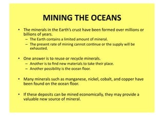 MINING THE OCEANS 
•  The minerals in the Earth’s crust have been formed over millions or 
   billions of years.  
    –  The Earth contains a limited amount of mineral.   
    –  The present rate of mining cannot con;nue or the supply will be 
       exhausted. 

•  One answer is to reuse or recycle minerals.   
    –  Another is to ﬁnd new materials to take their place.   
    –  Another possibility is the ocean ﬂoor. 

•  Many minerals such as manganese, nickel, cobalt, and copper have 
   been found on the ocean ﬂoor. 

•  If these deposits can be mined economically, they may provide a 
   valuable new source of mineral. 
  
 