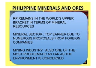 RP REMAINS IN THE WORLD’S UPPER
BRACKET IN TERMS OF MINERAL
RESOURCES

MINERAL SECTOR : TOP EARNER DUE TO
NUMEROUS PROPOSALS FROM FOREIGN
COMPANIES

MINING INDUSTRY : ALSO ONE OF THE
MOST PROBLEMATIC AS FAR AS THE
ENVIRONMENT IS CONCERNED
 
