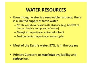 WATER RESOURCES 
•  Even though water is a renewable resource, there 
   is a limited supply of fresh water 
   – No life could ever exist in its absence (e.g. 65‐70% of 
     human body is composed of water) 
   – Biological importance: universal solvent 
   – Environmental importance: water cycle   


•  Most of the Earth’s water, 97%, is in the oceans 

•  Primary Concern: to maximize availability and 
   reduce loss 
 