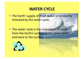 WATER CYCLE 
•  The Earth’ supply of fresh water is constantly 
   renewed by the water cycle.   

•  The water cycle is the movement of water 
   from the Earth’s surface to the atmosphere 
   and back to the surface.   
 