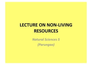 LECTURE ON NON‐LIVING 
     RESOURCES 
     Natural Sciences 5 
        (Parungao) 
 