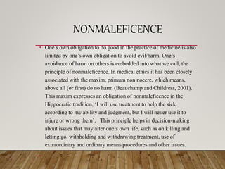 NONMALEFICENCE
• One’s own obligation to do good in the practice of medicine is also
limited by one’s own obligation to avoid evil/harm. One’s
avoidance of harm on others is embedded into what we call, the
principle of nonmaleficence. In medical ethics it has been closely
associated with the maxim, primum non nocere, which means,
above all (or first) do no harm (Beauchamp and Childress, 2001).
This maxim expresses an obligation of nonmaleficence in the
Hippocratic tradition, ‘I will use treatment to help the sick
according to my ability and judgment, but I will never use it to
injure or wrong them’. This principle helps in decision-making
about issues that may alter one’s own life, such as on killing and
letting go, withholding and withdrawing treatment, use of
extraordinary and ordinary means/procedures and other issues.
•
 