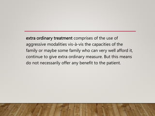 extra ordinary treatment comprises of the use of
aggressive modalities vis-à-vis the capacities of the
family or maybe some family who can very well afford it,
continue to give extra ordinary measure. But this means
do not necessarily offer any benefit to the patient.
 