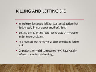 KILLING AND LETTING DIE
• In ordinary language ‘killing’ is a causal action that
deliberately brings about another’s death
• ‘Letting die’ is ‘prima facie’ acceptable in medicine
under two conditions:
• 1) a medical technology is useless (medically futile)
and
• 2) patients (or valid surrogate/proxy) have validly
refused a medical technology,
 