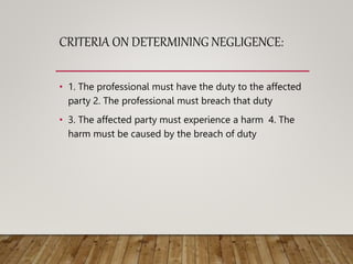 CRITERIA ON DETERMINING NEGLIGENCE:
• 1. The professional must have the duty to the affected
party 2. The professional must breach that duty
• 3. The affected party must experience a harm 4. The
harm must be caused by the breach of duty
 