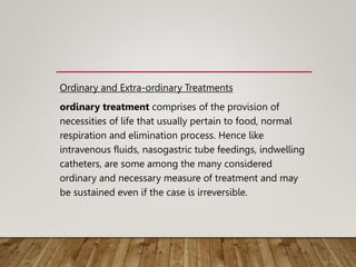 Ordinary and Extra-ordinary Treatments
ordinary treatment comprises of the provision of
necessities of life that usually pertain to food, normal
respiration and elimination process. Hence like
intravenous fluids, nasogastric tube feedings, indwelling
catheters, are some among the many considered
ordinary and necessary measure of treatment and may
be sustained even if the case is irreversible.
 