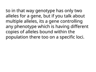 So in that way genotype has only two
alleles for a gene, but if you talk about
multiple alleles, its a gene controlling
any phenotype which is having different
copies of alleles bound within the
population there too on a specific loci.
 