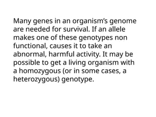 Many genes in an organism’s genome
are needed for survival. If an allele
makes one of these genotypes non
functional, causes it to take an
abnormal, harmful activity. It may be
possible to get a living organism with
a homozygous (or in some cases, a
heterozygous) genotype.
 