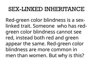 SEX-LINKED INHERITANCE
Red-green color blindness is a sex-
linked trait. Someone who has red-
green color blindness cannot see
red, instead both red and green
appear the same. Red-green color
blindness are more common in
men than women. But why is this?
 