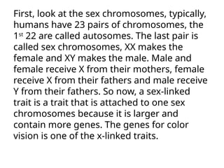 First, look at the sex chromosomes, typically,
humans have 23 pairs of chromosomes, the
1st
22 are called autosomes. The last pair is
called sex chromosomes, XX makes the
female and XY makes the male. Male and
female receive X from their mothers, female
receive X from their fathers and male receive
Y from their fathers. So now, a sex-linked
trait is a trait that is attached to one sex
chromosomes because it is larger and
contain more genes. The genes for color
vision is one of the x-linked traits.
 