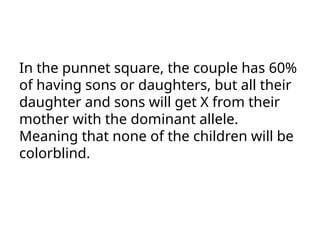 In the punnet square, the couple has 60%
of having sons or daughters, but all their
daughter and sons will get X from their
mother with the dominant allele.
Meaning that none of the children will be
colorblind.
 