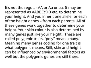 It’s not the regular AA or Aa or aa. It may be
represented as AABBCcDD etc. to determine
your height. And you inherit one allele for each
of the height genes – from each parents. All of
these genes work together to determine your
height. Your skin colour is also determined by
many genes just like your height . These are
called polygenic traits, “poly” means many.
Meaning many genes coding for one trait is
what polygenic means. Still, skin and height
can be influenced by environmental factors as
well but the polygenic genes are still there.
 