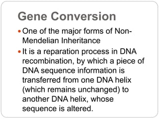Gene Conversion
 One of the major forms of Non-
Mendelian Inheritance
 It is a reparation process in DNA
recombination, by which a piece of
DNA sequence information is
transferred from one DNA helix
(which remains unchanged) to
another DNA helix, whose
sequence is altered.
 