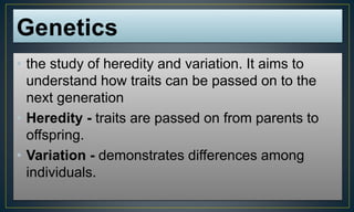 • the study of heredity and variation. It aims to
understand how traits can be passed on to the
next generation
• Heredity - traits are passed on from parents to
offspring.
• Variation - demonstrates differences among
individuals.
 