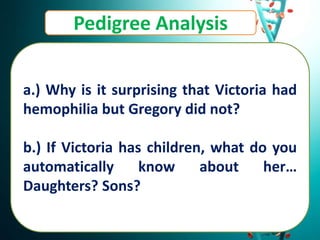 Pedigree Analysis
a.) Why is it surprising that Victoria had
hemophilia but Gregory did not?
b.) If Victoria has children, what do you
automatically know about her…
Daughters? Sons?
 