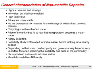 Nonmetallic Deposits in your kitchen
21 November Prof. Dr. H.Z. Harraz Presentation Nonmetallic Deposits 27
IM in
your
kitchen
Glass/glasses/ light bulbs silica sand, limestone, soda ash, borates,
feldspar, lithium
Ceramic tiles/mugs/ plates
….etc.
kaolin, feldspar, talc, wollastonite, borates,
alumina, zirconia
Paint TiO2, kaolin, mica, talc, wollastonite, GCC, silica
Plastic white goods
eg. fridge, washer
talc, GCC, kaolin, mica, wollastonite, flame
retardants (ATH, Mg(OH)2)
Wooden flooring treatment materials- borates, chromite
Drinking water treatment materials- lime, zeolites
Wine/beer diatomite, perlite filters
Salt salt
Sugar lime in processing
Detergents/soap borates, soda ash, phosphates
Surfaces marble, granite
Books kaolin, talc, GCC, lime, TiO2 in paper
Oven glass petalite, borates
Heating elements fused magnesia insulators
Wallboard/plaster gypsum, flame retardants
Metal pots/cutlery mineral fluxes & refractories in smelting
 