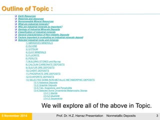 What is a mineral?
Mineral: inorganic compound that occurs naturally in the earth’s crust
 Solid
 Regular internal crystalline structure
 Definite chemical composition.
Rock is solid combination of one or more minerals.
What are orebody?
 are aggregates of different minerals
 have high concentrations of metal bearing minerals and
 are hosted in barren “country” rock {Mined country rock is referred to as gangue (or
waste)}.
What is an Ore Deposit?
 Ore deposit is an occurrence of minerals or metals in sufficiently high concentration to
be profitable to mine and process using current technology and under current
economic conditions.
 Ore deposits may be considered as:
 Commercial mineral deposits (i.e., Ore: suitable for mining in the present
times) or
 Non-commercial ore deposits (i.e., Protore: problems in mining, transportation,
prices....etc).
21 November Prof. Dr. H.Z. Harraz Presentation Nonmetallic Deposits 3
 