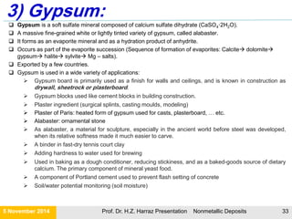 DIFFERENCES BETWEEN METALLIC AND NON-METALLIC MINERALS DEPOSITS
21 November 2015 Prof. Dr. H.Z. Harraz Presentation Nonmetallic Deposits 33
Metallic Minerals Non-Metallic Minerals
Metallic mineral are those minerals which
can be melted to obtain new products.
Non-metallic minerals are those which do
not yield new products on melting.
Iron, copper, bauxite, gold, tin,
manganese are some examples.
Coal, salt, clay, salt, sulfur, marble are
some examples.
These are generally associated with
igneous/metamorphic rocks.
These are generally associated with
sedimentary rocks.
They are usually hard and have shines or
luster of their own.
They are not so hard and have no shine
or luster of their own.
They are ductile and malleable They are not ductile and malleable.
When hit, they do not get broken. When hit, they may got broken into
pieces.
 