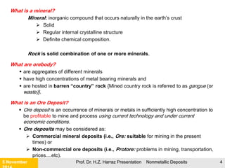 What is an Ore?
 Ore: Rock materials that exist in quantities that can be extracted and profitably mined
for a mineral (often a metal) or for minerals (metals).
 An ore is a mass of mineralization within the Earth's surface which can be mined:
 at a particular place;
 at a particular time;
 at a profit
 Marketed for a profit.
 Ore: refers to useful metallic minerals that can be mined at a profit and, in
common usage, to some non-metallic minerals such as fluorite and sulfur.
 To be considered of value, an element must be concentrated above the level of
its average crustal abundance:
 High Grade Ore; has high concentration of the mineral
 Low Grade Ore: smaller concentration
Most non-metallic minerals are generally not called ores, but
rather they are called Industrial Minerals
21 November Prof. Dr. H.Z. Harraz Presentation Nonmetallic Deposits 4
 