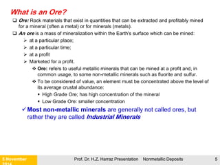 What is gangue (or waste)?
 Gangue (or Waste): Minerals other than ore present in a rock.
 Gangue (or Waste) is mineralized rock that is removed from a mine to provide
access to an underlying or nearby orebody containing at least one mineral of
value.
Types of Gangue (or Waste):
 Typically pure barren materials;
 Gangue material contained within the ore
Gangue (or Waste) rock can become ore at some later point in time.
 Non-Metallic / commodity prices can change
 Other values are discovered within the waste
 New technology is developed
 Cost of environmental protection becomes too high
 Non-metallic minerals has been exhausted; too costly to close the mine.
 Political factors
21 November Prof. Dr. H.Z. Harraz Presentation Nonmetallic Deposits 5
 