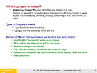 Finding a Deposit
21 November 2015 Prof. Dr. H.Z. Harraz Presentation Nonmetallic Deposits 6
The old fashioned way
of finding a mine was
your prospector with a
pick and shovel, a gold
pan, and a lot of luck.
Today, technologies used
include, but are not limited to,
exploration geology,
geophysics, geochemistry,
and satellite imagery.
 
