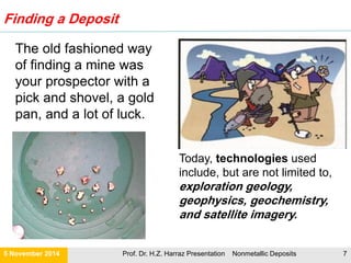 Finding a Deposit
21 November 2015 Prof. Dr. H.Z. Harraz Presentation Nonmetallic Deposits 7
Geophysics
 Geophysical exploration involves searching for favorable
mineral deposits using the physical properties of rocks.
 Geophysical investigations ground-penetrating radar
studies or the use of seismic waves to show contrasting
rock types.
 The selected rock units of interest might then be
mapped and sampled.
Geochemistry
 Geochemists can determine the composition of what
lies below the Earth's surface by sampling soil. Soil at
the surface can carry a chemical signature of what lies
below, because of the movement of chemicals through
the rise and fall of the water table.
 Positive geochemical results from surface sampling are
followed by a drilling program. Because of the great
expense, drilling is only carried out when the area is very
likely to contain substantial mineral deposits.
 Drilling produces either rock fragments, or 'cores' of rock
for sampling to determine whether the mineral deposit
contains worthwhile concentrations of ore mineral
Geology
 Geology is the study of the planet
Earth—the materials of which our planet
is made, the processes that act on these
materials, and the products formed.
 Geologists use ground-mapping
techniques to identify features seen on
satellite images and aerial maps of large
tracts of the continent.
Remote sensing: Landsat and Satellite
Imagery
 Ground-based surveys are expensive,
and one can often experience difficulty
in mapping large-scale structures.
However, large geological structures are
often readily visible on satellite imagery.
 