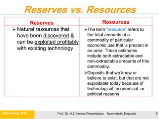 Compared between Renewable and Non-renewable Mineral Resources
Renewable resources Non-renewable resources
Resource can be replenished over
relatively short time spans
Significant deposits take
millions of years to form; from
a human perspective there
are fixed quantities
 Renewable can be:-  It’s a one-time only deal.
i) Perpetual Renewable
Resources
ii) Potentially Exhaustible/
Renewable Resources
 Once exploited and used the
resource is gone forever.
 Direct solar energy.
 Energy from flowing water, sun,
wind
 Indirect effects related to
hydrological cycle (e.g., wind,
oceans, tides, running water
…etc).
 Alternate/futuristic energy
resources:
 Geothermal energy
 Solar energy
• Fresh Air
• Fresh Water
• Fertile Soil
• Biodiversity: Examples include :
 Plants
 Animals for food
 Trees for lumber
Examples:
Fuels (coal, oil, natural
gas)
Metals (iron, copper,
uranium, gold)
21 November 2015 Prof. Dr. H.Z. Harraz Presentation Nonmetallic Deposits 9
 