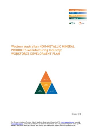 Western Australian NON-METALLIC MINERAL PRODUCTS Manufacturing Industry: WORKFORCE DEVELOPMENT PLAN 
October 2010 
The Resources Industry Training Council is a State Government funded, APPEA (www.appea.com.au) and CME (www.cmewa.com) joint venture initiative to represent the training and workforce development needs of the Western Australian resources, (mining, gas and oil) and downstream process manufacturing industries. 
Right Place 
Right Attitude 
Skilled Workforce 
Right Skills  