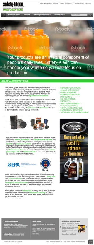 NON-METAL MANUFACTURING
• INDUSTRY BROCHURE
• ONLINE CATALOGUE
• PARTS WASHERS
• PERFORMANCE PLUS
LUBRICANTS
• OIL COLLECTION
• PRODUCTS
• WASTE MANAGEMENT
• VACUUM SERVICES
• COMPLIANCE SERVICES
• EMERGENCY RESPONSE
• TOTAL PROJECT MANAGEMENT
Your plastic, glass, rubber, and concrete based products are a
ubiquitous part of every day life. From prescription bottles to dishware
to the sidewalks we walk, your products are in demand. When
production is running at full speed, you generate chemical and
physical byproducts that require regulated waste disposal.
Safety-Kleen is an environmental services company that can haul off
your containerized waste, separate it, and process it in
environmentally friendly recycling, re-refining, and disposal processes
that are fully compliant with EPA, state, and federal regulations.
We also offer a wide variety of containers and absorbents that can
be delivered at the time we pick up your waste.
If your machines are serviced on site, Safety-Kleen offers its broad
selection of mobile, automated, and standard parts washers that
can be leased with monthly collection and replacement of used
solvents and aqueous solutions. Safety-Kleen is a pioneer in the
ongoing development of parts washing technologies, and has been,
since our founder Ben Palmer patented the first parts washer in 1954.
Our Performance Plus line of oil and lubricants includes machine
grade engine oils and hydraulic fluids to keep your machinery in
top condition and minimize downtime..
Your products are an integral component of
people’s daily lives. Safety-Kleen can
handle your waste so you can focus on
production.
Need help cleaning up your maintenance area or decontaminating
wastewater, inks, oils, and cutting fluids? Safety-Kleen’s pump outs
and vacuum services can easily remove these byproducts from
your tanks, pits, and sumps on regularly scheduled visits, or our
Emergency Response teams are available around the clock to
come to your aid in the event of a hazardous spill that requires
immediate attention.
Because we know that compliance is always top of mind, our team
of experts offers comprehensive compliance training for OSHA,
PPE, RCRA, Clean Air, Clean Water, HAZCOMM, DOT and all of
your regulatory concerns.
 