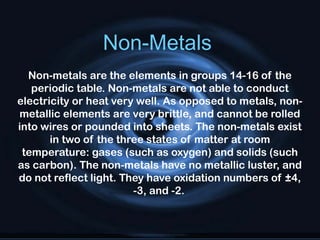Non-Metals
Non-metals are the elements in groups 14-16 of the
periodic table. Non-metals are not able to conduct
electricity or heat very well. As opposed to metals, non-
metallic elements are very brittle, and cannot be rolled
into wires or pounded into sheets. The non-metals exist
in two of the three states of matter at room
temperature: gases (such as oxygen) and solids (such
as carbon). The non-metals have no metallic luster, and
do not reflect light. They have oxidation numbers of ±4,
-3, and -2.
 