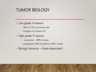 TUMOR BIOLOGY
• Low-grade Ta lesions
• 50% to 70% recurrence rate
• Progress to invasive-5%
• High grade T1 lesions
• recurrence > 80% of cases
• progression 50% of patients within 3 years
• Biologic behavior – Grade dependant
 