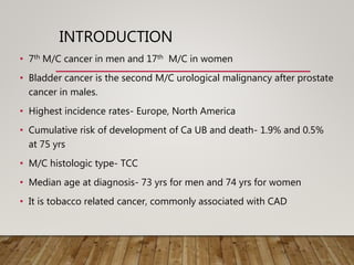 INTRODUCTION
• 7th M/C cancer in men and 17th M/C in women
• Bladder cancer is the second M/C urological malignancy after prostate
cancer in males.
• Highest incidence rates- Europe, North America
• Cumulative risk of development of Ca UB and death- 1.9% and 0.5%
at 75 yrs
• M/C histologic type- TCC
• Median age at diagnosis- 73 yrs for men and 74 yrs for women
• It is tobacco related cancer, commonly associated with CAD
 
