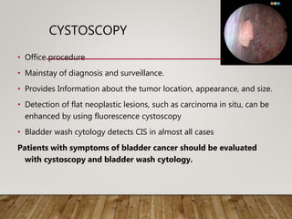 CYSTOSCOPY
• Office procedure
• Mainstay of diagnosis and surveillance.
• Provides Information about the tumor location, appearance, and size.
• Detection of flat neoplastic lesions, such as carcinoma in situ, can be
enhanced by using fluorescence cystoscopy
• Bladder wash cytology detects CIS in almost all cases
Patients with symptoms of bladder cancer should be evaluated
with cystoscopy and bladder wash cytology.
 