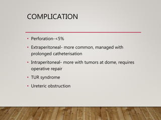 COMPLICATION
• Perforation-<5%
• Extraperitoneal- more common, managed with
prolonged catheterisation
• Intraperitoneal- more with tumors at dome, requires
operative repair
• TUR syndrome
• Ureteric obstruction
 