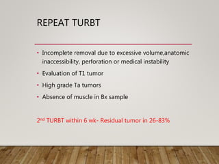 REPEAT TURBT
• Incomplete removal due to excessive volume,anatomic
inaccessibility, perforation or medical instability
• Evaluation of T1 tumor
• High grade Ta tumors
• Absence of muscle in Bx sample
2nd TURBT within 6 wk- Residual tumor in 26-83%
 