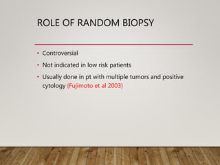 ROLE OF RANDOM BIOPSY
• Controversial
• Not indicated in low risk patients
• Usually done in pt with multiple tumors and positive
cytology (Fujimoto et al 2003)
 