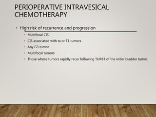 PERIOPERATIVE INTRAVESICAL
CHEMOTHERAPY
• High risk of recurrence and progression
• Multifocal CIS
• CIS associated with ta or T1 tumors
• Any G3 tumor
• Multifocal tumors
• Those whose tumors rapidly recur following TURBT of the initial bladder tumor.
 
