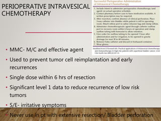 PERIOPERATIVE INTRAVESICAL
CHEMOTHERAPY
• MMC- M/C and effective agent
• Used to prevent tumor cell reimplantation and early
recurrences
• Single dose within 6 hrs of resection
• Significant level 1 data to reduce recurrence of low risk
tumors
• S/E- irritative symptoms
• Never use in pt with extensive resection/ Bladder perforation
 