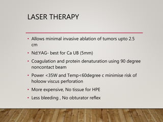 LASER THERAPY
• Allows minimal invasive ablation of tumors upto 2.5
cm
• Nd:YAG- best for Ca UB (5mm)
• Coagulation and protein denaturation using 90 degree
noncontact beam
• Power <35W and Temp<60degree c minimise risk of
holoow viscus perforation
• More expensive, No tissue for HPE
• Less bleeding , No obturator reflex
 
