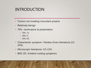 INTRODUCTION
• Tumors not invading muscularis propria
• Relatively benign
• 70%- noninvasive at presentation
• 70%- Ta
• 20%-T1
• 10%-CIS
• Characterstic symptom- Painless Gross Hematuria (13-
35%)
• Microscopic hematuria- 0.5-11%
• 80% CIS- Irritative voiding symptoms
 