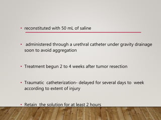 • reconstituted with 50 mL of saline
• administered through a urethral catheter under gravity drainage
soon to avoid aggregation
• Treatment begun 2 to 4 weeks after tumor resection
• Traumatic catheterization- delayed for several days to week
according to extent of injury
• Retain the solution for at least 2 hours
 