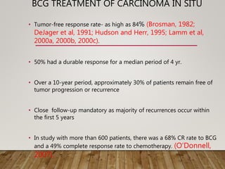 BCG TREATMENT OF CARCINOMA IN SITU
• Tumor-free response rate- as high as 84% (Brosman, 1982;
DeJager et al, 1991; Hudson and Herr, 1995; Lamm et al,
2000a, 2000b, 2000c).
• 50% had a durable response for a median period of 4 yr.
• Over a 10-year period, approximately 30% of patients remain free of
tumor progression or recurrence
• Close follow-up mandatory as majority of recurrences occur within
the first 5 years
• In study with more than 600 patients, there was a 68% CR rate to BCG
and a 49% complete response rate to chemotherapy. (O’Donnell,
2007).
 