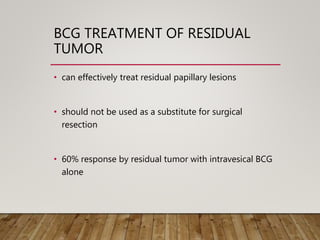 BCG TREATMENT OF RESIDUAL
TUMOR
• can effectively treat residual papillary lesions
• should not be used as a substitute for surgical
resection
• 60% response by residual tumor with intravesical BCG
alone
 