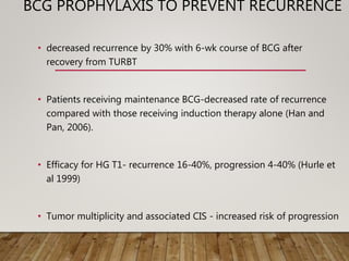 BCG PROPHYLAXIS TO PREVENT RECURRENCE
• decreased recurrence by 30% with 6-wk course of BCG after
recovery from TURBT
• Patients receiving maintenance BCG-decreased rate of recurrence
compared with those receiving induction therapy alone (Han and
Pan, 2006).
• Efficacy for HG T1- recurrence 16-40%, progression 4-40% (Hurle et
al 1999)
• Tumor multiplicity and associated CIS - increased risk of progression
 