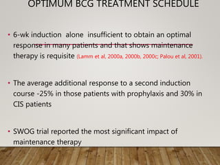 OPTIMUM BCG TREATMENT SCHEDULE
• 6-wk induction alone insufficient to obtain an optimal
response in many patients and that shows maintenance
therapy is requisite (Lamm et al, 2000a, 2000b, 2000c; Palou et al, 2001).
• The average additional response to a second induction
course -25% in those patients with prophylaxis and 30% in
CIS patients
• SWOG trial reported the most significant impact of
maintenance therapy
 