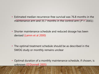 • Estimated median recurrence-free survival was 76.8 months in the
maintenance arm and 35.7 months in the control arm (P = .0001).
• Shorter maintenance schedule and reduced dosage has been
devised (Lamm et al 2000)
• The optimal treatment schedule should be as described in the
SWOG study or monthly remains unclear
• Optimal duration of a monthly maintenance schedule, if chosen, is
unknown (O’Donnell 2005)
 